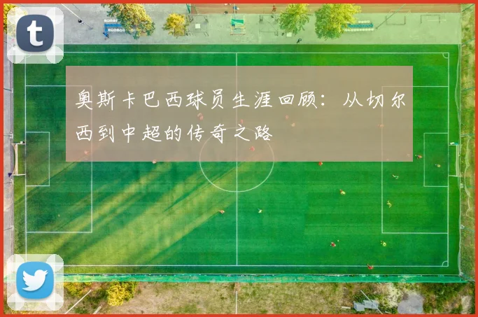 奥斯卡巴西球员生涯回顾:从切尔西到中超的传奇之路