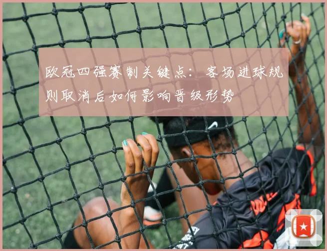 欧冠四强赛制关键点：客场进球规则取消后如何影响晋级形势