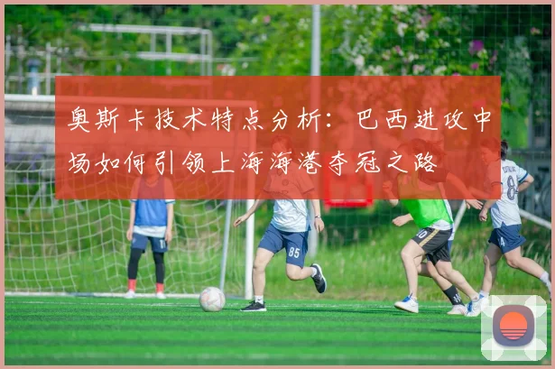 奥斯卡技术特点分析：巴西进攻中场如何引领上海海港夺冠之路
