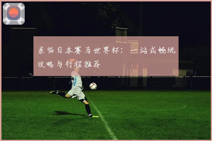 亲临日本赛马世界杯：一站式畅玩攻略与行程推荐
