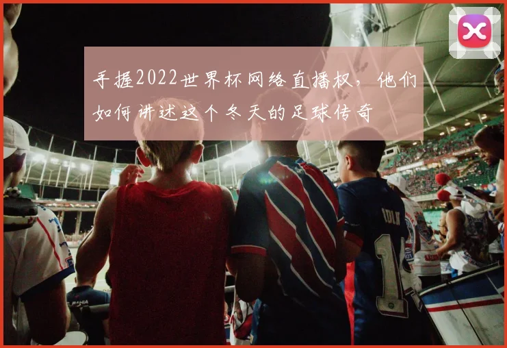 手握2022世界杯网络直播权，他们如何讲述这个冬天的足球传奇