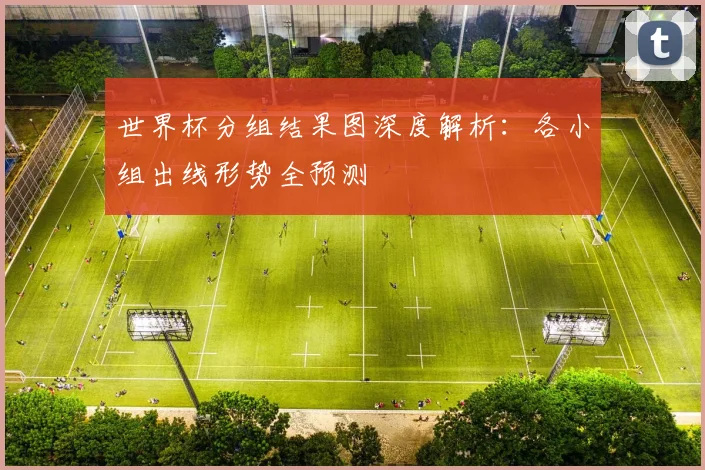世界杯分组结果图深度解析：各小组出线形势全预测