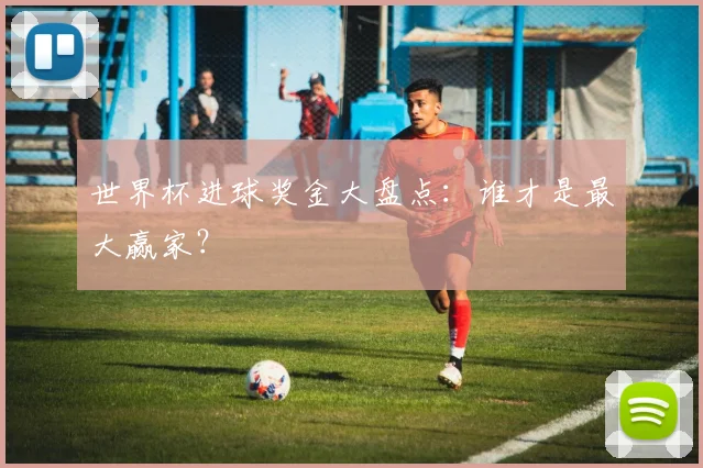 世界杯进球奖金大盘点：谁才是最大赢家？