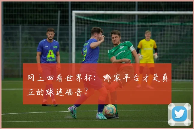 网上回看世界杯：哪家平台才是真正的球迷福音？