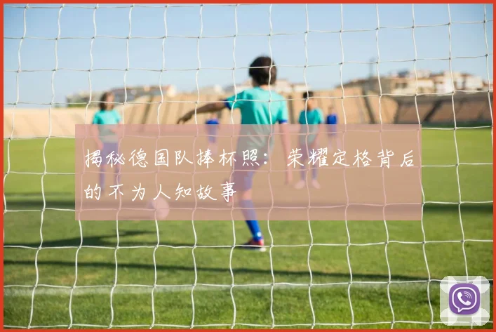 揭秘德国队捧杯照：荣耀定格背后的不为人知故事