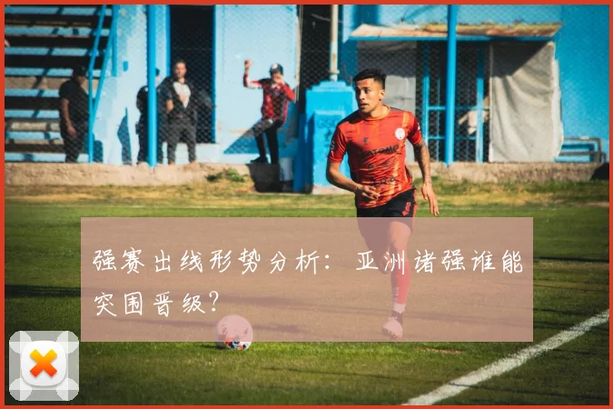 强赛出线形势分析：亚洲诸强谁能突围晋级？